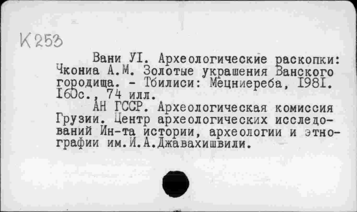 ﻿К 252>
Вани УІ. Археологические раскопки: чкониа А.М. Золотые украшения Ванского городища. - Тбилиси: Мецниереба, 1981. 160с., 74 илл.
АН ГССР. Археологическая комиссия Грузии. Центр археологических исследований Ин-та истории, археологии и этнографии им.И.А.Джавахишвили.